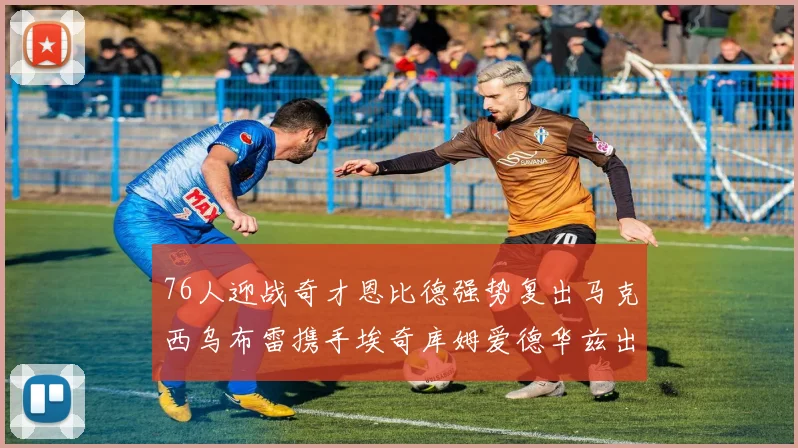 76人迎战奇才恩比德强势复出马克西乌布雷携手埃奇库姆爱德华兹出战