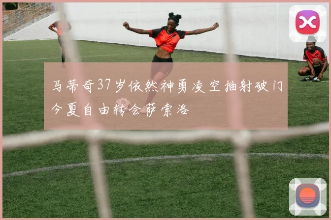 马蒂奇37岁依然神勇凌空抽射破门今夏自由转会萨索洛