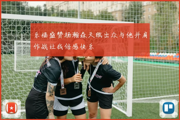 乐福盛赞杨瀚森天赋出众与他并肩作战让我倍感快乐