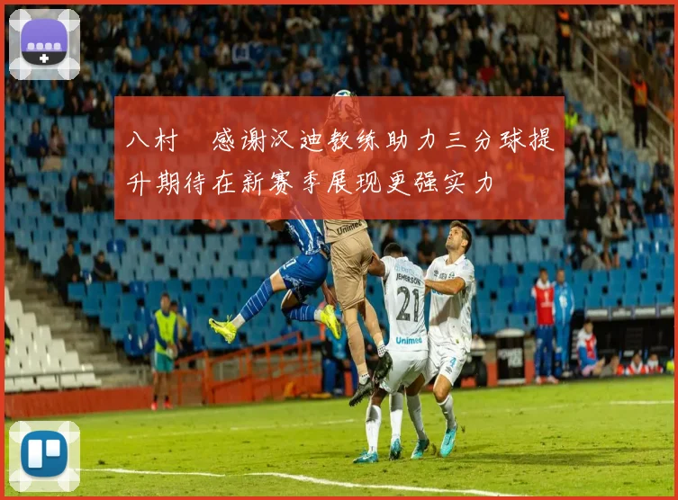 八村塁感谢汉迪教练助力三分球提升期待在新赛季展现更强实力