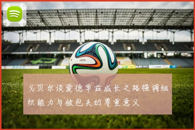 戈贝尔谈爱德华兹成长之路强调组织能力与被包夹的尊重意义
