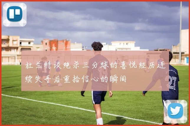 杜兰特谈绝杀三分球的喜悦经历连续失手后重拾信心的瞬间