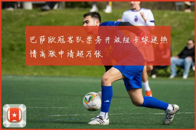 巴萨欧冠客队票务开放纽卡球迷热情高涨申请超万张