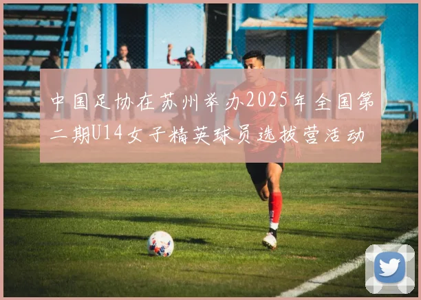 中国足协在苏州举办2025年全国第二期U14女子精英球员选拔营活动