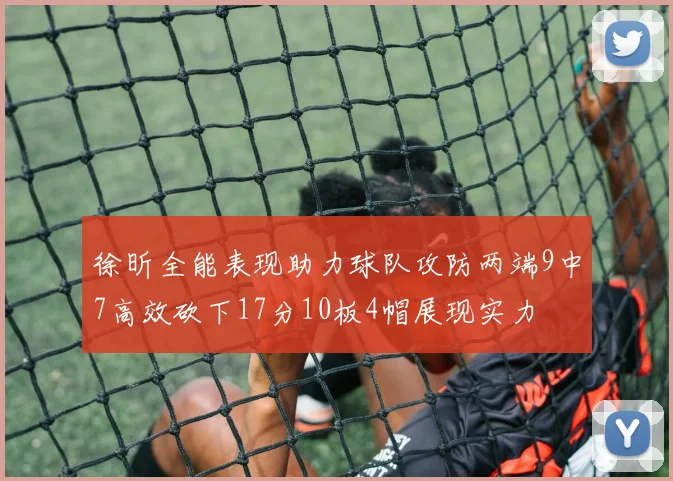 徐昕全能表现助力球队攻防两端9中7高效砍下17分10板4帽展现实力