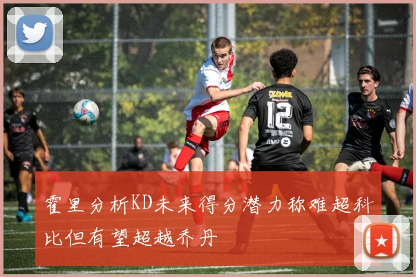 霍里分析KD未来得分潜力称难超科比但有望超越乔丹