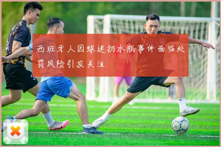 西班牙人因球迷扔水瓶事件面临处罚风险引发关注