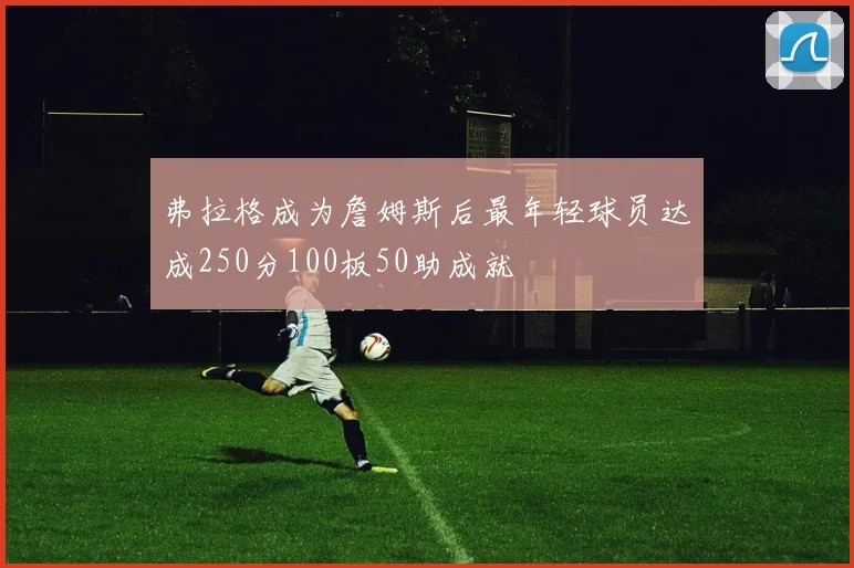 弗拉格成为詹姆斯后最年轻球员达成250分100板50助成就