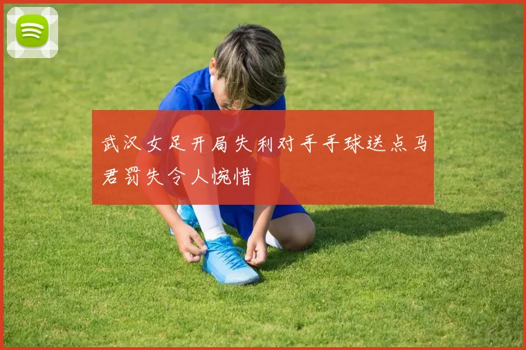 武汉女足开局失利对手手球送点马君罚失令人惋惜