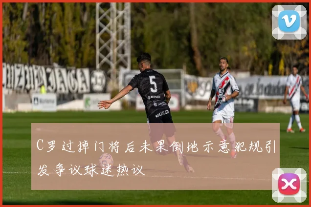 C罗过掉门将后未果倒地示意犯规引发争议球迷热议