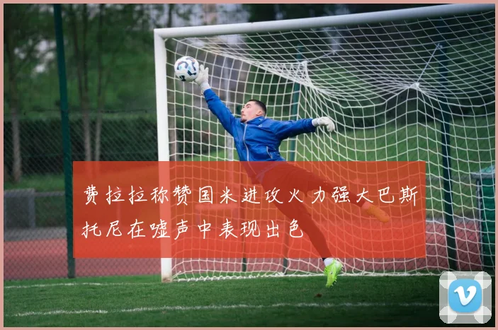 费拉拉称赞国米进攻火力强大巴斯托尼在嘘声中表现出色
