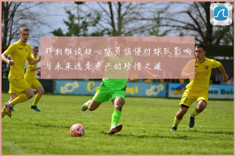 邓利维谈核心球员伤停对球队影响与未来选秀资产的珍惜之道