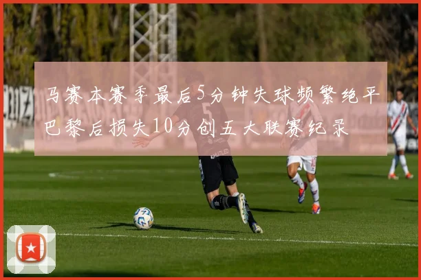马赛本赛季最后5分钟失球频繁绝平巴黎后损失10分创五大联赛纪录