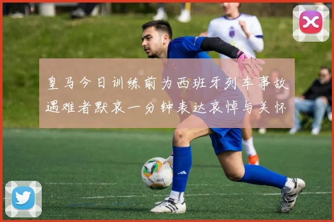 皇马今日训练前为西班牙列车事故遇难者默哀一分钟表达哀悼与关怀