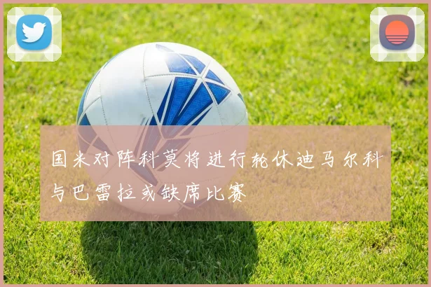 国米对阵科莫将进行轮休迪马尔科与巴雷拉或缺席比赛