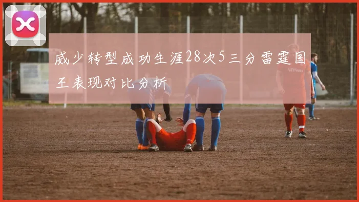 威少转型成功生涯28次5三分雷霆国王表现对比分析