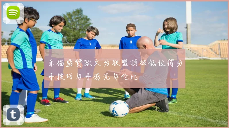 乐福盛赞欧文为联盟顶级低位得分手技巧与手感无与伦比