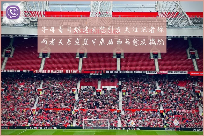 字母哥与球迷互怼引发关注记者称两者关系岌岌可危局面或愈发尴尬