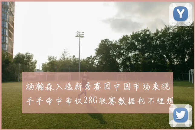 杨瀚森入选新秀赛因中国市场表现平平命中率仅28G联赛数据也不理想