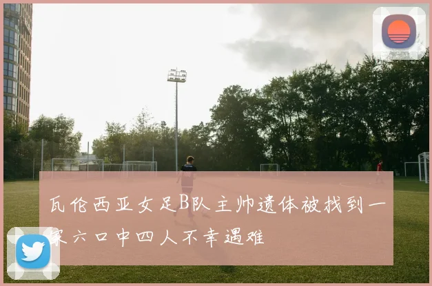 瓦伦西亚女足B队主帅遗体被找到一家六口中四人不幸遇难