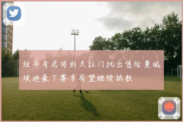 纽卡考虑将利夫拉门托出售给曼城埃迪豪下赛季有望继续执教