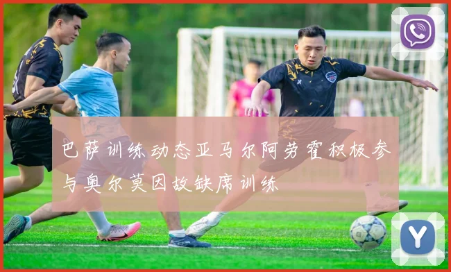 巴萨训练动态亚马尔阿劳霍积极参与奥尔莫因故缺席训练