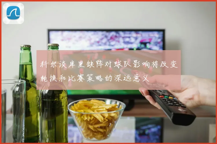 科尔谈库里缺阵对球队影响将改变轮换和比赛策略的深远意义