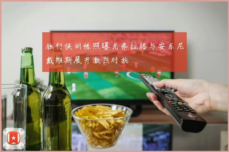 独行侠训练照曝光弗拉格与安东尼戴维斯展开激烈对抗