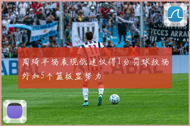 周琦半场表现低迷仅得1分罚球救场外加5个篮板显努力