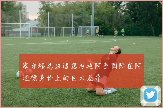 塞尔塔总监透露与迈阿密国际在阿连德身价上的巨大差异