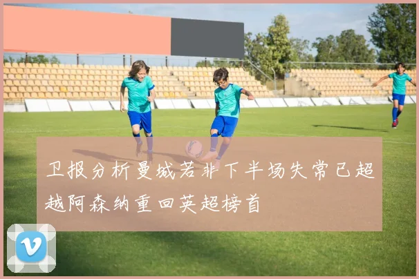 卫报分析曼城若非下半场失常已超越阿森纳重回英超榜首